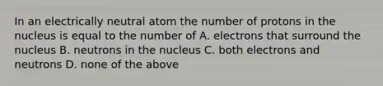 In an electrically neutral atom the number of protons in the nucleus is equal to the number of A. electrons that surround the nucleus B. neutrons in the nucleus C. both electrons and neutrons D. none of the above