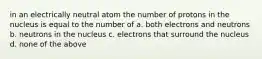 in an electrically neutral atom the number of protons in the nucleus is equal to the number of a. both electrons and neutrons b. neutrons in the nucleus c. electrons that surround the nucleus d. none of the above