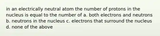 in an electrically neutral atom the number of protons in the nucleus is equal to the number of a. both electrons and neutrons b. neutrons in the nucleus c. electrons that surround the nucleus d. none of the above