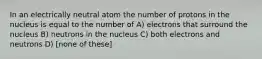 In an electrically neutral atom the number of protons in the nucleus is equal to the number of A) electrons that surround the nucleus B) neutrons in the nucleus C) both electrons and neutrons D) [none of these]