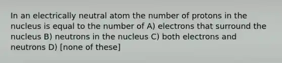 In an electrically neutral atom the number of protons in the nucleus is equal to the number of A) electrons that surround the nucleus B) neutrons in the nucleus C) both electrons and neutrons D) [none of these]