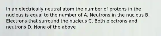 In an electrically neutral atom the number of protons in the nucleus is equal to the number of A. Neutrons in the nucleus B. Electrons that surround the nucleus C. Both electrons and neutrons D. None of the above