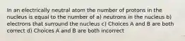 In an electrically neutral atom the number of protons in the nucleus is equal to the number of a) neutrons in the nucleus b) electrons that surround the nucleus c) Choices A and B are both correct d) Choices A and B are both incorrect