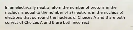 In an electrically neutral atom the number of protons in the nucleus is equal to the number of a) neutrons in the nucleus b) electrons that surround the nucleus c) Choices A and B are both correct d) Choices A and B are both incorrect