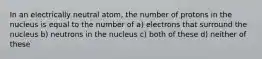 In an electrically neutral atom, the number of protons in the nucleus is equal to the number of a) electrons that surround the nucleus b) neutrons in the nucleus c) both of these d) neither of these