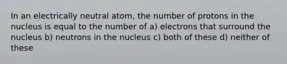 In an electrically neutral atom, the number of protons in the nucleus is equal to the number of a) electrons that surround the nucleus b) neutrons in the nucleus c) both of these d) neither of these