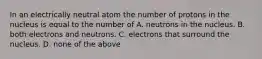 In an electrically neutral atom the number of protons in the nucleus is equal to the number of A. neutrons in the nucleus. B. both electrons and neutrons. C. electrons that surround the nucleus. D. none of the above