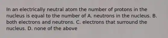 In an electrically neutral atom the number of protons in the nucleus is equal to the number of A. neutrons in the nucleus. B. both electrons and neutrons. C. electrons that surround the nucleus. D. none of the above