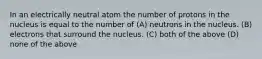 In an electrically neutral atom the number of protons in the nucleus is equal to the number of (A) neutrons in the nucleus. (B) electrons that surround the nucleus. (C) both of the above (D) none of the above