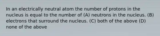 In an electrically neutral atom the number of protons in the nucleus is equal to the number of (A) neutrons in the nucleus. (B) electrons that surround the nucleus. (C) both of the above (D) none of the above