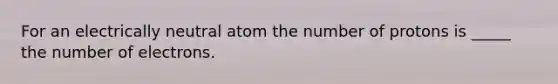 For an electrically neutral atom the number of protons is _____ the number of electrons.