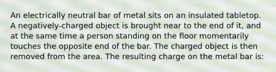 An electrically neutral bar of metal sits on an insulated tabletop. A negatively-charged object is brought near to the end of it, and at the same time a person standing on the floor momentarily touches the opposite end of the bar. The charged object is then removed from the area. The resulting charge on the metal bar is: