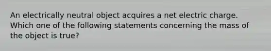 An electrically neutral object acquires a net electric charge. Which one of the following statements concerning the mass of the object is true?