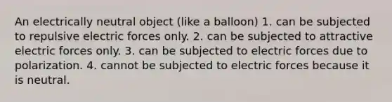 An electrically neutral object (like a balloon) 1. can be subjected to repulsive electric forces only. 2. can be subjected to attractive electric forces only. 3. can be subjected to electric forces due to polarization. 4. cannot be subjected to electric forces because it is neutral.