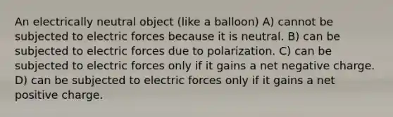 An electrically neutral object (like a balloon) A) cannot be subjected to electric forces because it is neutral. B) can be subjected to electric forces due to polarization. C) can be subjected to electric forces only if it gains a net negative charge. D) can be subjected to electric forces only if it gains a net positive charge.