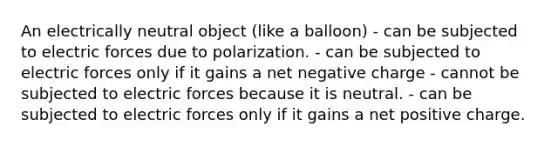 An electrically neutral object (like a balloon) - can be subjected to electric forces due to polarization. - can be subjected to electric forces only if it gains a net negative charge - cannot be subjected to electric forces because it is neutral. - can be subjected to electric forces only if it gains a net positive charge.