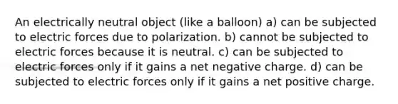 An electrically neutral object (like a balloon) a) can be subjected to electric forces due to polarization. b) cannot be subjected to electric forces because it is neutral. c) can be subjected to electric forces only if it gains a net negative charge. d) can be subjected to electric forces only if it gains a net positive charge.