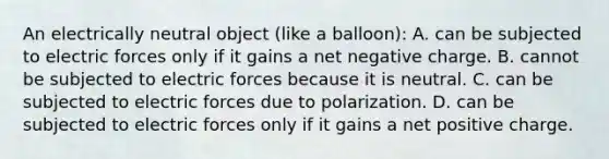 An electrically neutral object (like a balloon): A. can be subjected to electric forces only if it gains a net negative charge. B. cannot be subjected to electric forces because it is neutral. C. can be subjected to electric forces due to polarization. D. can be subjected to electric forces only if it gains a net positive charge.