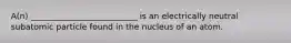 A(n) __________________________ is an electrically neutral subatomic particle found in the nucleus of an atom.