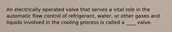 An electrically operated valve that serves a vital role in the automatic flow control of refrigerant, water, or other gases and liquids involved in the cooling process is called a ____ valve.