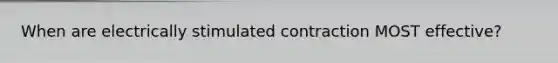 When are electrically stimulated contraction MOST effective?