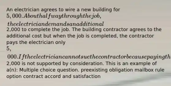 An electrician agrees to wire a new building for 5,000. About halfway through the job, the electrician demands an additional2,000 to complete the job. The building contractor agrees to the additional cost but when the job is completed, the contractor pays the electrician only 5,000. If the electrician cannot sue the contractor because paying the additional2,000 is not supported by consideration. This is an example of a(n): Multiple choice question. preexisting obligation mailbox rule option contract accord and satisfaction