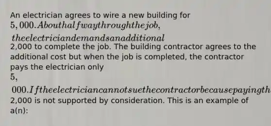 An electrician agrees to wire a new building for 5,000. About halfway through the job, the electrician demands an additional2,000 to complete the job. The building contractor agrees to the additional cost but when the job is completed, the contractor pays the electrician only 5,000. If the electrician cannot sue the contractor because paying the additional2,000 is not supported by consideration. This is an example of a(n):