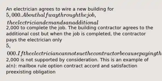 An electrician agrees to wire a new building for 5,000. About halfway through the job, the electrician demands an additional2,000 to complete the job. The building contractor agrees to the additional cost but when the job is completed, the contractor pays the electrician only 5,000. If the electrician cannot sue the contractor because paying the additional2,000 is not supported by consideration. This is an example of a(n): mailbox rule option contract accord and satisfaction preexisting obligation