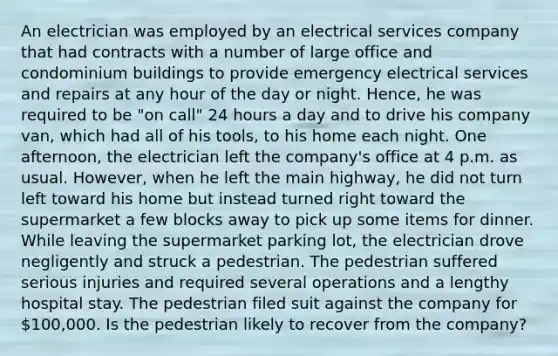 An electrician was employed by an electrical services company that had contracts with a number of large office and condominium buildings to provide emergency electrical services and repairs at any hour of the day or night. Hence, he was required to be "on call" 24 hours a day and to drive his company van, which had all of his tools, to his home each night. One afternoon, the electrician left the company's office at 4 p.m. as usual. However, when he left the main highway, he did not turn left toward his home but instead turned right toward the supermarket a few blocks away to pick up some items for dinner. While leaving the supermarket parking lot, the electrician drove negligently and struck a pedestrian. The pedestrian suffered serious injuries and required several operations and a lengthy hospital stay. The pedestrian filed suit against the company for 100,000. Is the pedestrian likely to recover from the company?