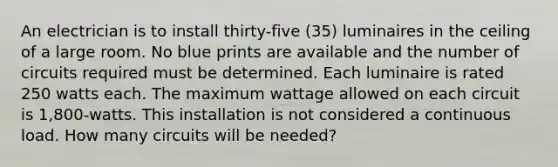 An electrician is to install thirty-five (35) luminaires in the ceiling of a large room. No blue prints are available and the number of circuits required must be determined. Each luminaire is rated 250 watts each. The maximum wattage allowed on each circuit is 1,800-watts. This installation is not considered a continuous load. How many circuits will be needed?