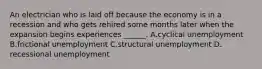 An electrician who is laid off because the economy is in a recession and who gets rehired some months later when the expansion begins experiences ​______. A.cyclical unemployment B.frictional unemployment C.structural unemployment D. recessional unemployment