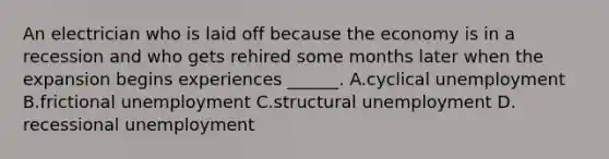 An electrician who is laid off because the economy is in a recession and who gets rehired some months later when the expansion begins experiences ​______. A.cyclical unemployment B.frictional unemployment C.structural unemployment D. recessional unemployment