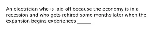 An electrician who is laid off because the economy is in a recession and who gets rehired some months later when the expansion begins experiences ​______.