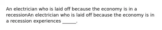 An electrician who is laid off because the economy is in a recessionAn electrician who is laid off because the economy is in a recession experiences ​______.