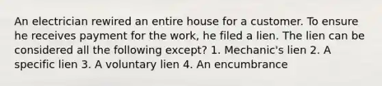 An electrician rewired an entire house for a customer. To ensure he receives payment for the work, he filed a lien. The lien can be considered all the following except? 1. Mechanic's lien 2. A specific lien 3. A voluntary lien 4. An encumbrance