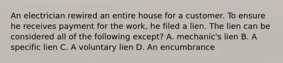 An electrician rewired an entire house for a customer. To ensure he receives payment for the work, he filed a lien. The lien can be considered all of the following except? A. mechanic's lien B. A specific lien C. A voluntary lien D. An encumbrance