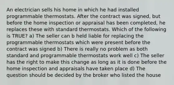 An electrician sells his home in which he had installed programmable thermostats. After the contract was signed, but before the home inspection or appraisal has been completed, he replaces these with standard thermostats. Which of the following is TRUE? a) The seller can b held liable for replacing the programmable thermostats which were present before the contract was signed b) There is really no problem as both standard and programmable thermostats work well c) The seller has the right to make this change as long as it is done before the home inspection and appraisals have taken place d) The question should be decided by the broker who listed the house