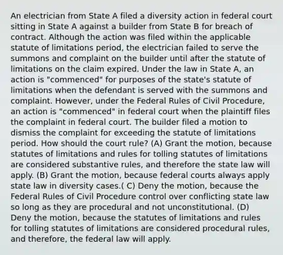 An electrician from State A filed a diversity action in federal court sitting in State A against a builder from State B for breach of contract. Although the action was filed within the applicable statute of limitations period, the electrician failed to serve the summons and complaint on the builder until after the statute of limitations on the claim expired. Under the law in State A, an action is "commenced" for purposes of the state's statute of limitations when the defendant is served with the summons and complaint. However, under the Federal Rules of Civil Procedure, an action is "commenced" in federal court when the plaintiff files the complaint in federal court. The builder filed a motion to dismiss the complaint for exceeding the statute of limitations period. How should the court rule? (A) Grant the motion, because statutes of limitations and rules for tolling statutes of limitations are considered substantive rules, and therefore the state law will apply. (B) Grant the motion, because federal courts always apply state law in diversity cases.( C) Deny the motion, because the Federal Rules of Civil Procedure control over conflicting state law so long as they are procedural and not unconstitutional. (D) Deny the motion, because the statutes of limitations and rules for tolling statutes of limitations are considered procedural rules, and therefore, the federal law will apply.