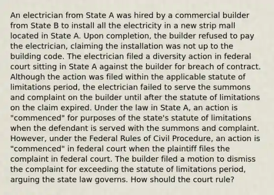 An electrician from State A was hired by a commercial builder from State B to install all the electricity in a new strip mall located in State A. Upon completion, the builder refused to pay the electrician, claiming the installation was not up to the building code. The electrician filed a diversity action in federal court sitting in State A against the builder for breach of contract. Although the action was filed within the applicable statute of limitations period, the electrician failed to serve the summons and complaint on the builder until after the statute of limitations on the claim expired. Under the law in State A, an action is "commenced" for purposes of the state's statute of limitations when the defendant is served with the summons and complaint. However, under the Federal Rules of Civil Procedure, an action is "commenced" in federal court when the plaintiff files the complaint in federal court. The builder filed a motion to dismiss the complaint for exceeding the statute of limitations period, arguing the state law governs. How should the court rule?