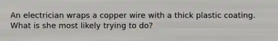 An electrician wraps a copper wire with a thick plastic coating. What is she most likely trying to do?