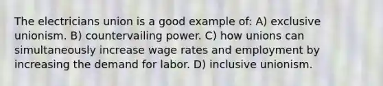 The electricians union is a good example of: A) exclusive unionism. B) countervailing power. C) how unions can simultaneously increase wage rates and employment by increasing the demand for labor. D) inclusive unionism.