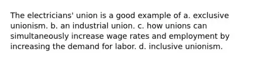 The electricians' union is a good example of a. exclusive unionism. b. an industrial union. c. how unions can simultaneously increase wage rates and employment by increasing the demand for labor. d. inclusive unionism.