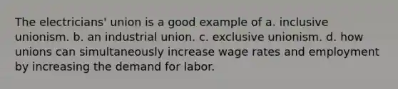 The electricians' union is a good example of a. inclusive unionism. b. an industrial union. c. exclusive unionism. d. how unions can simultaneously increase wage rates and employment by increasing the demand for labor.