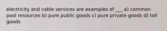 electricity and cable services are examples of ___ a) common pool resources b) pure public goods c) pure private goods d) toll goods