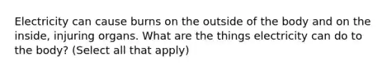 Electricity can cause burns on the outside of the body and on the inside, injuring organs. What are the things electricity can do to the body? (Select all that apply)
