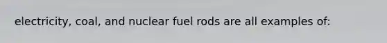 electricity, coal, and nuclear fuel rods are all examples of: