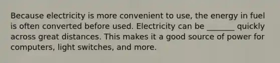 Because electricity is more convenient to use, the energy in fuel is often converted before used. Electricity can be _______ quickly across great distances. This makes it a good source of power for computers, light switches, and more.