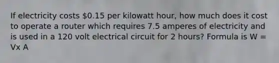 If electricity costs 0.15 per kilowatt hour, how much does it cost to operate a router which requires 7.5 amperes of electricity and is used in a 120 volt electrical circuit for 2 hours? Formula is W = Vx A