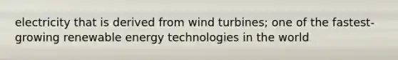 electricity that is derived from wind turbines; one of the fastest-growing renewable energy technologies in the world