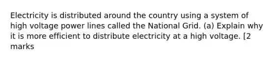 Electricity is distributed around the country using a system of high voltage power lines called the National Grid. (a) Explain why it is more efficient to distribute electricity at a high voltage. [2 marks